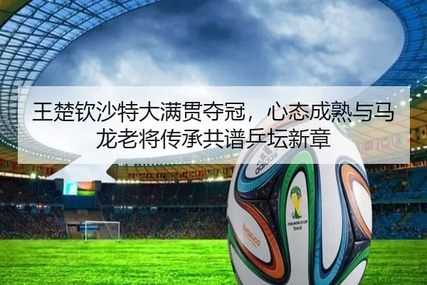 王楚钦沙特大满贯夺冠，心态成熟与马龙老将传承共谱乒坛新章