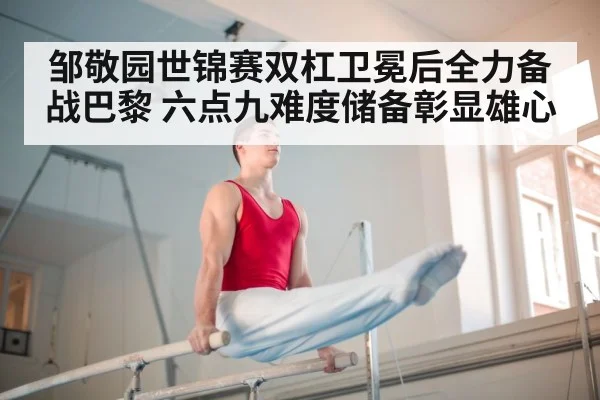 邹敬园世锦赛双杠卫冕后全力备战巴黎 六点九难度储备彰显雄心